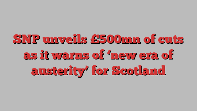 SNP unveils £500mn of cuts as it warns of ‘new era of austerity’ for Scotland