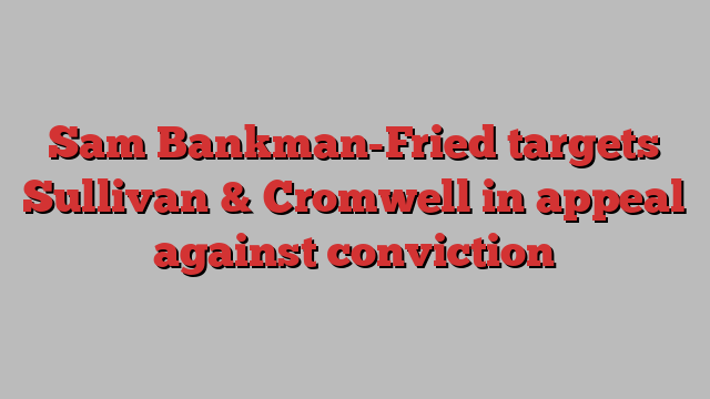 Sam Bankman-Fried targets Sullivan & Cromwell in appeal against conviction