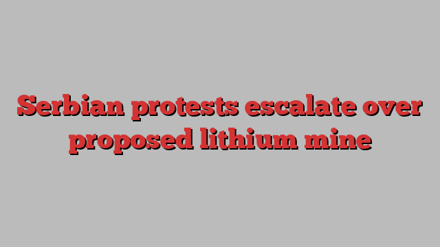 Serbian protests escalate over proposed lithium mine