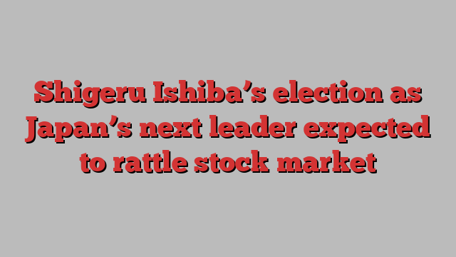 Shigeru Ishiba’s election as Japan’s next leader expected to rattle stock market