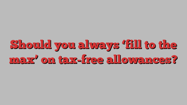 Should you always ‘fill to the max’ on tax-free allowances?