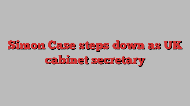 Simon Case steps down as UK cabinet secretary