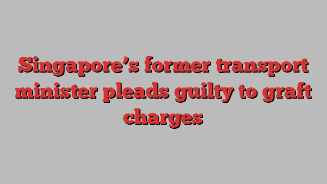 Singapore’s former transport minister pleads guilty to graft charges