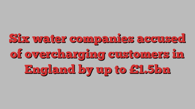 Six water companies accused of overcharging customers in England by up to £1.5bn