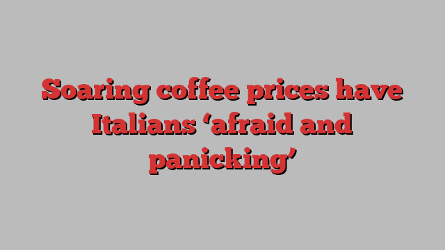 Soaring coffee prices have Italians ‘afraid and panicking’