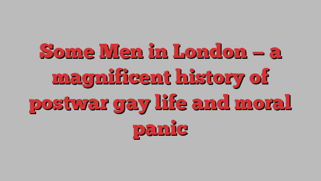 Some Men in London — a magnificent history of postwar gay life and moral panic