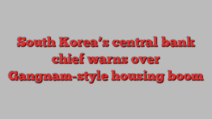 South Korea’s central bank chief warns over Gangnam-style housing boom