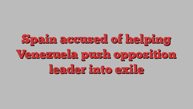 Spain accused of helping Venezuela push opposition leader into exile