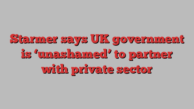 Starmer says UK government is ‘unashamed’ to partner with private sector