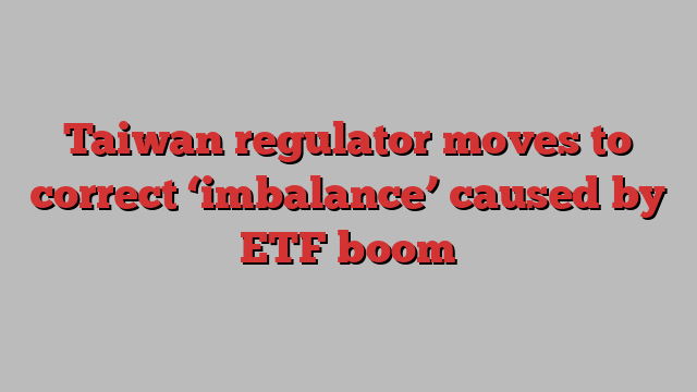 Taiwan regulator moves to correct ‘imbalance’ caused by ETF boom