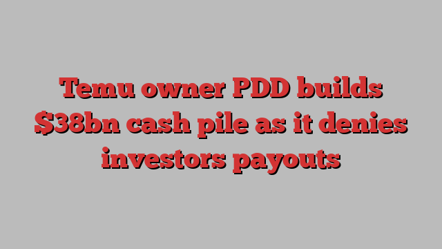 Temu owner PDD builds $38bn cash pile as it denies investors payouts