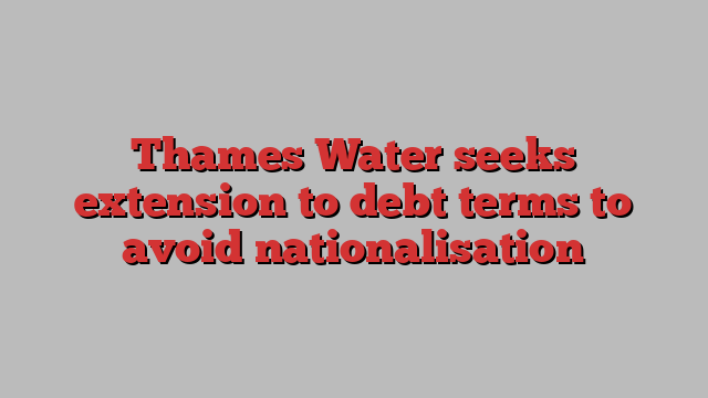 Thames Water seeks extension to debt terms to avoid nationalisation