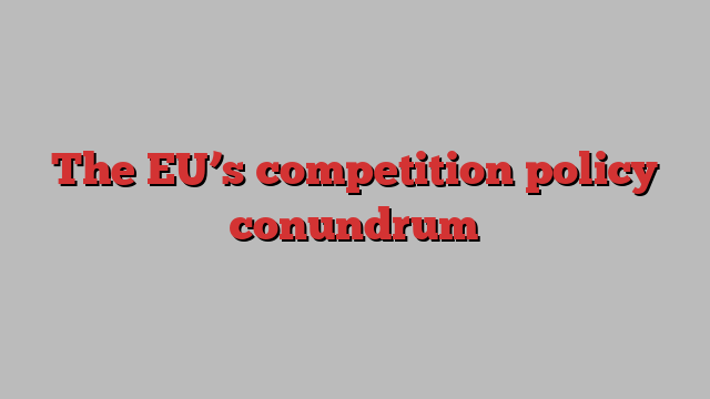 The EU’s competition policy conundrum