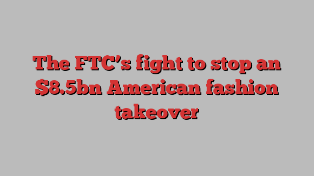 The FTC’s fight to stop an $8.5bn American fashion takeover