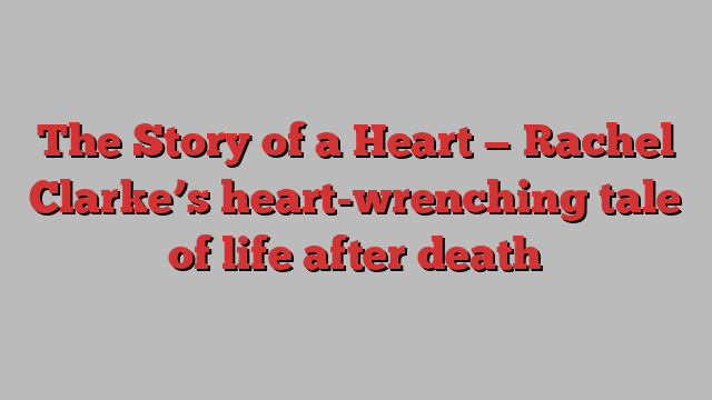 The Story of a Heart — Rachel Clarke’s heart-wrenching tale of life after death