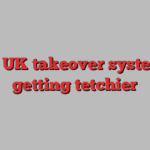 The UK takeover system is getting tetchier