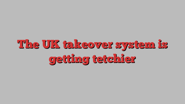 The UK takeover system is getting tetchier