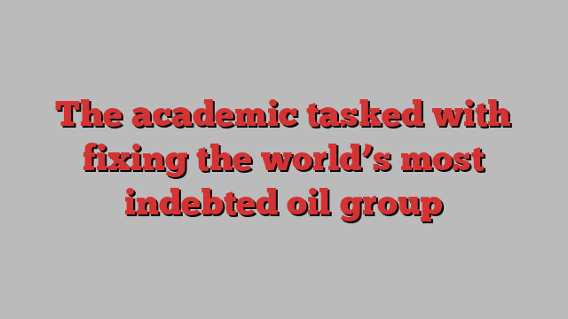 The academic tasked with fixing the world’s most indebted oil group