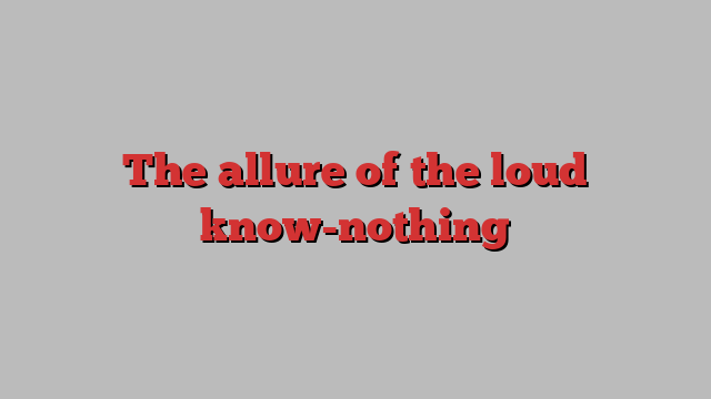 The allure of the loud know-nothing