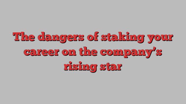 The dangers of staking your career on the company’s rising star