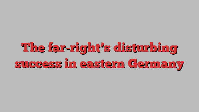 The far-right’s disturbing success in eastern Germany