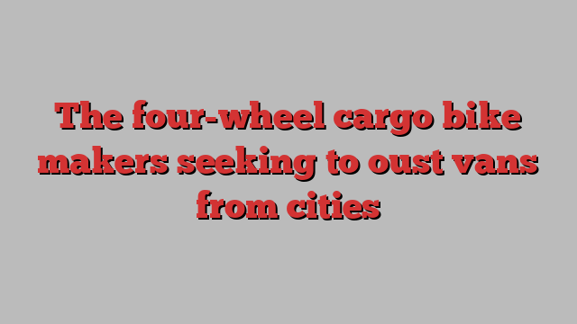 The four-wheel cargo bike makers seeking to oust vans from cities