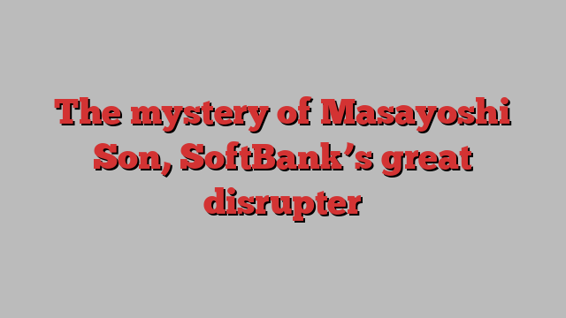 The mystery of Masayoshi Son, SoftBank’s great disrupter