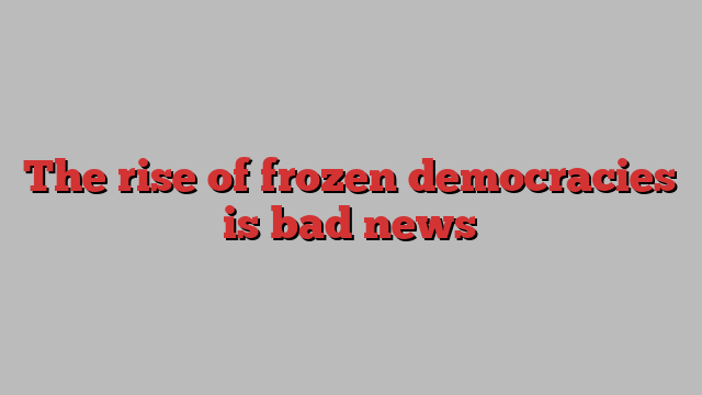 The rise of frozen democracies is bad news