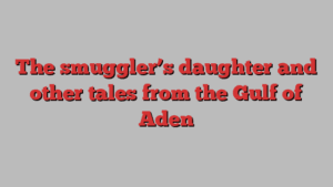 The smuggler’s daughter and other tales from the Gulf of Aden