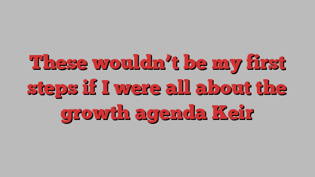 These wouldn’t be my first steps if I were all about the growth agenda Keir