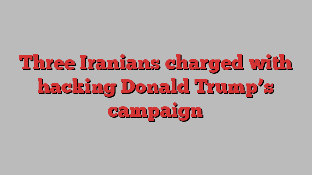 Three Iranians charged with hacking Donald Trump’s campaign