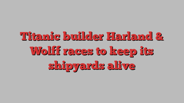 Titanic builder Harland & Wolff races to keep its shipyards alive