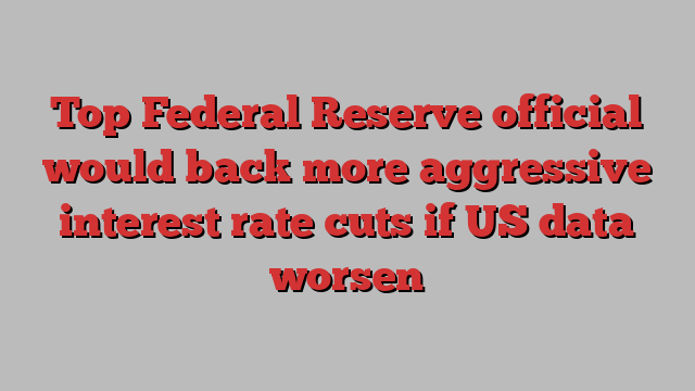 Top Federal Reserve official would back more aggressive interest rate cuts if US data worsen