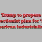 Trump to propose protectionist plan for ‘new American industrialism’