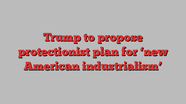 Trump to propose protectionist plan for ‘new American industrialism’