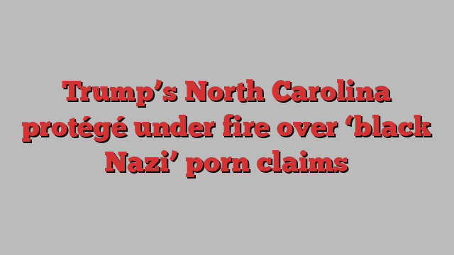 Trump’s North Carolina protégé under fire over ‘black Nazi’ porn claims