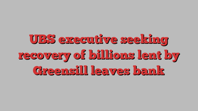 UBS executive seeking recovery of billions lent by Greensill leaves bank