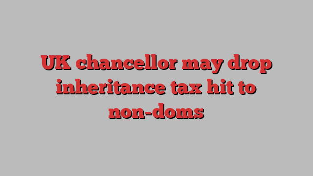 UK chancellor may drop inheritance tax hit to non-doms