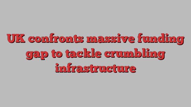 UK confronts massive funding gap to tackle crumbling infrastructure