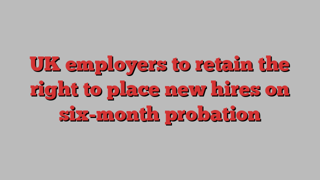 UK employers to retain the right to place new hires on six-month probation