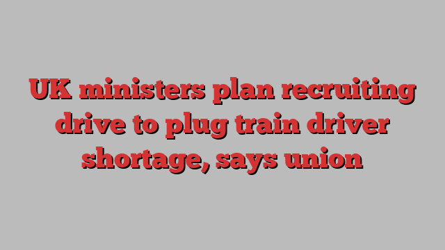 UK ministers plan recruiting drive to plug train driver shortage, says union