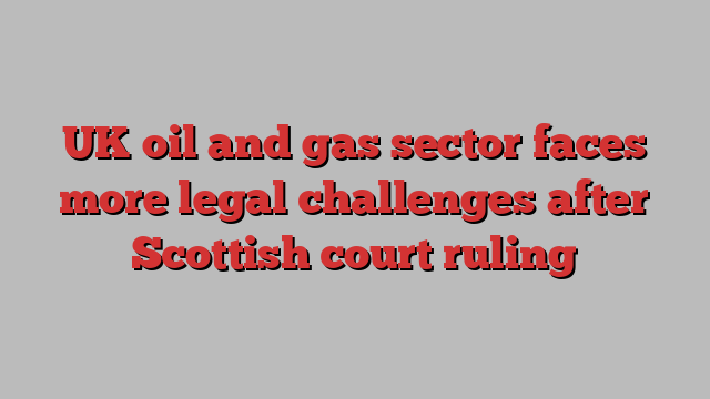 UK oil and gas sector faces more legal challenges after Scottish court ruling