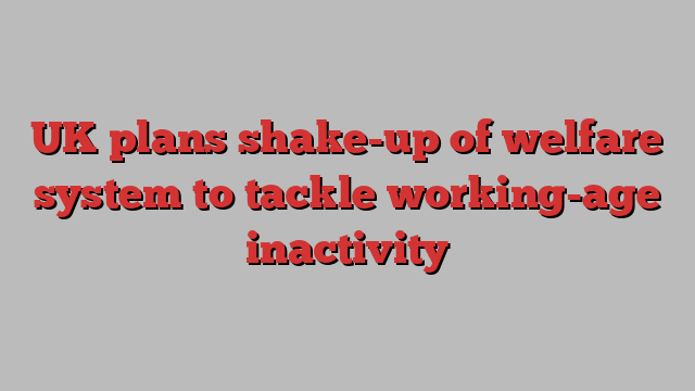 UK plans shake-up of welfare system to tackle working-age inactivity