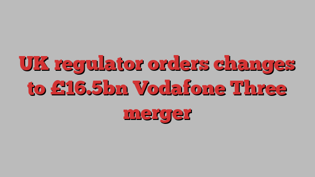 UK regulator orders changes to £16.5bn Vodafone Three merger