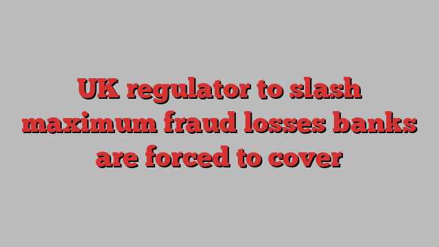 UK regulator to slash maximum fraud losses banks are forced to cover