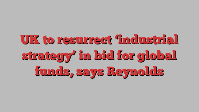 UK to resurrect ‘industrial strategy’ in bid for global funds, says Reynolds