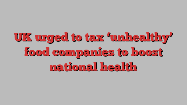 UK urged to tax ‘unhealthy’ food companies to boost national health