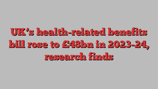 UK’s health-related benefits bill rose to £48bn in 2023-24, research finds