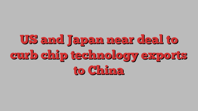 US and Japan near deal to curb chip technology exports to China