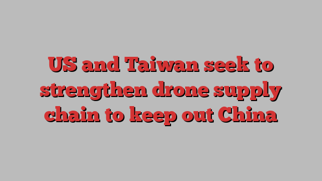 US and Taiwan seek to strengthen drone supply chain to keep out China